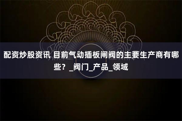 配资炒股资讯 目前气动插板闸阀的主要生产商有哪些？_阀门_产品_领域
