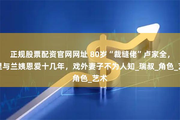 正规股票配资官网网址 80岁“裁缝佬”卢家全，戏里与兰姨恩爱十几年，戏外妻子不为人知_瑞叔_角色_艺术