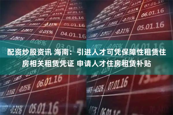 配资炒股资讯 海南：引进人才可凭保障性租赁住房相关租赁凭证 申请人才住房租赁补贴
