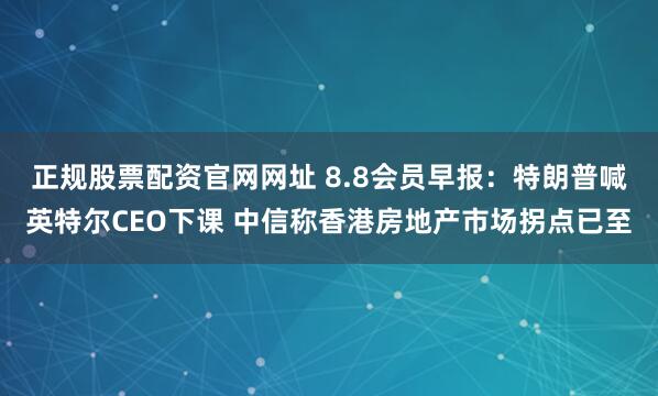 正规股票配资官网网址 8.8会员早报：特朗普喊英特尔CEO下课 中信称香港房地产市场拐点已至