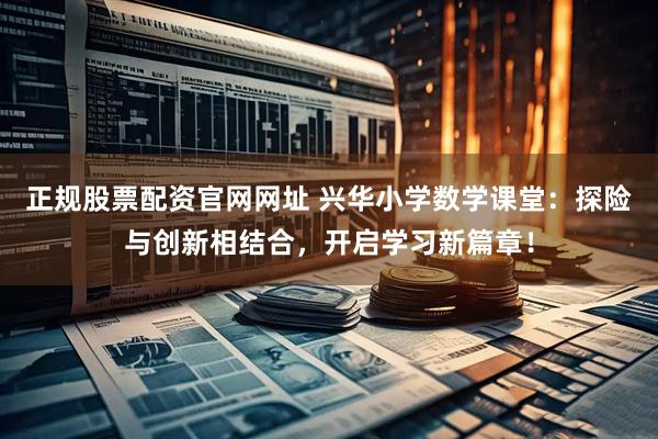 正规股票配资官网网址 兴华小学数学课堂:探险与创新相结合,开启学习新篇章!