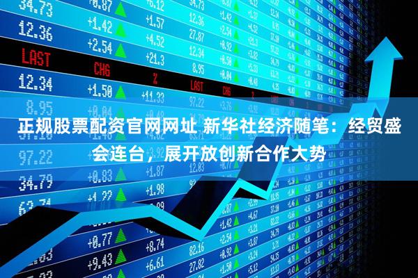 正规股票配资官网网址 新华社经济随笔：经贸盛会连台，展开放创新合作大势