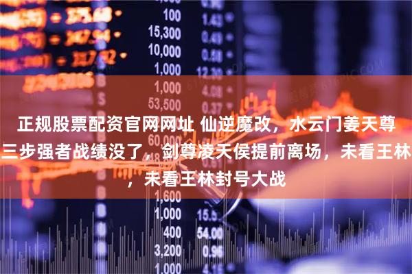 正规股票配资官网网址 仙逆魔改，水云门姜天尊遭删，第三步强者战绩没了，剑尊凌天侯提前离场，未看王林封号大战