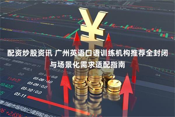配资炒股资讯 广州英语口语训练机构推荐全封闭与场景化需求适配指南