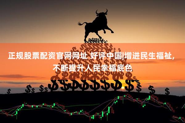 正规股票配资官网网址 好评中国|增进民生福祉, 不断提升人民幸福底色