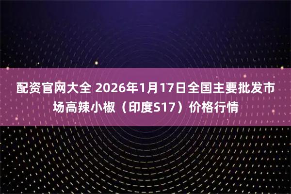 配资官网大全 2026年1月17日全国主要批发市场高辣小椒(印度S17)价格行情