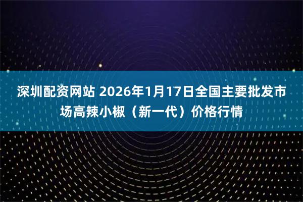 深圳配资网站 2026年1月17日全国主要批发市场高辣小椒（新一代）价格行情