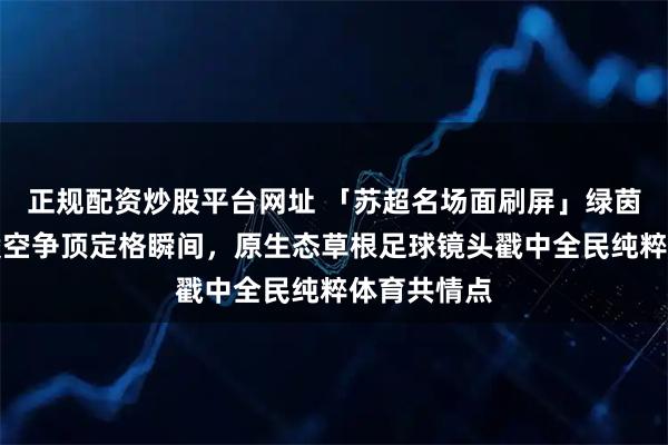 正规配资炒股平台网址 「苏超名场面刷屏」绿茵八人同框凌空争顶定格瞬间，原生态草根足球镜头戳中全民纯粹体育共情点