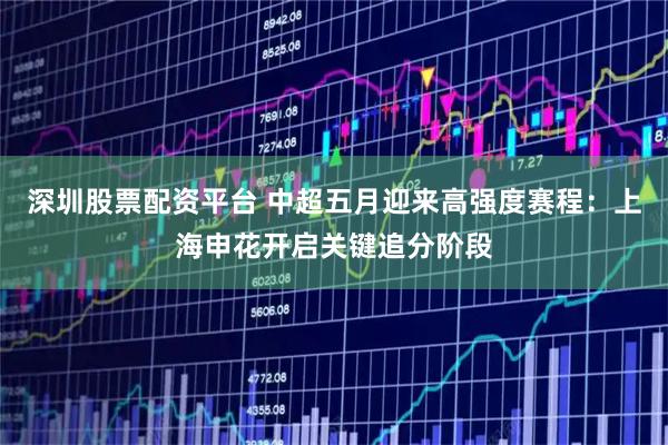 深圳股票配资平台 中超五月迎来高强度赛程：上海申花开启关键追分阶段